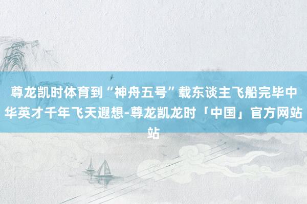 尊龙凯时体育到“神舟五号”载东谈主飞船完毕中华英才千年飞天遐想-尊龙凯龙时「中国」官方网站