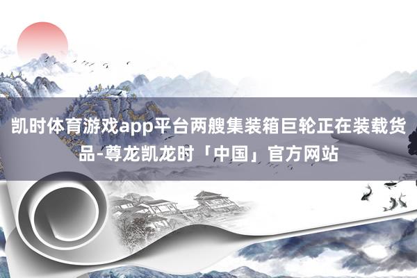 凯时体育游戏app平台两艘集装箱巨轮正在装载货品-尊龙凯龙时「中国」官方网站