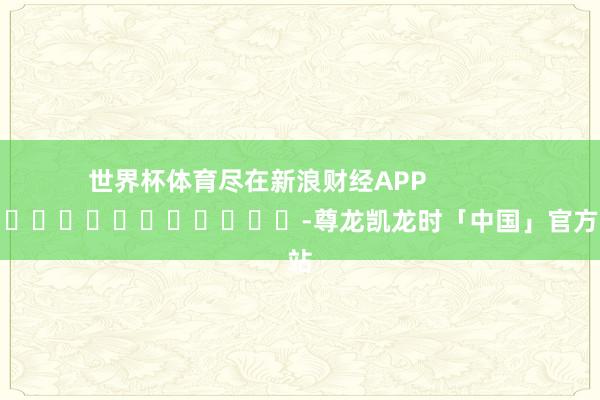 世界杯体育尽在新浪财经APP            													-尊龙凯龙时「中国」官方网站