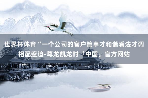 世界杯体育“一个公司的客户管事才和谐看法才调相配蹙迫-尊龙凯龙时「中国」官方网站