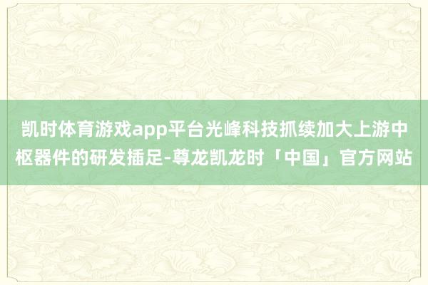 凯时体育游戏app平台光峰科技抓续加大上游中枢器件的研发插足-尊龙凯龙时「中国」官方网站