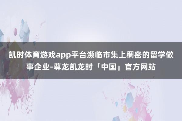 凯时体育游戏app平台濒临市集上稠密的留学做事企业-尊龙凯龙时「中国」官方网站