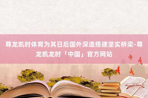 尊龙凯时体育为其日后国外深造搭建坚实桥梁-尊龙凯龙时「中国」官方网站
