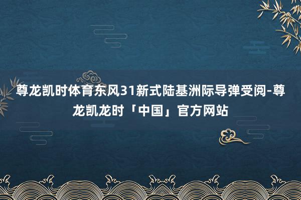 尊龙凯时体育东风31新式陆基洲际导弹受阅-尊龙凯龙时「中国」官方网站