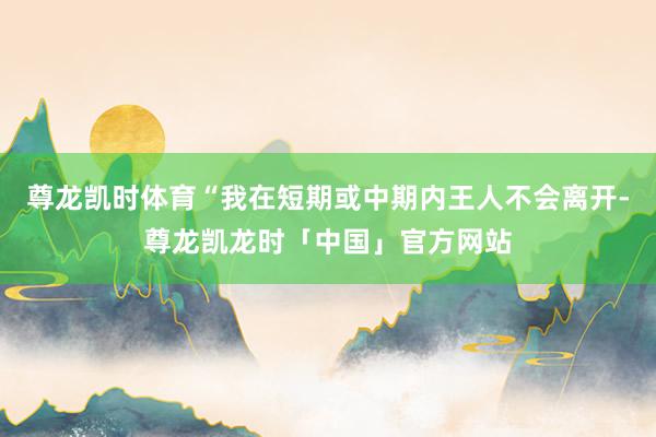 尊龙凯时体育“我在短期或中期内王人不会离开-尊龙凯龙时「中国」官方网站