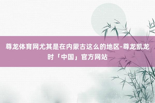 尊龙体育网尤其是在内蒙古这么的地区-尊龙凯龙时「中国」官方网站