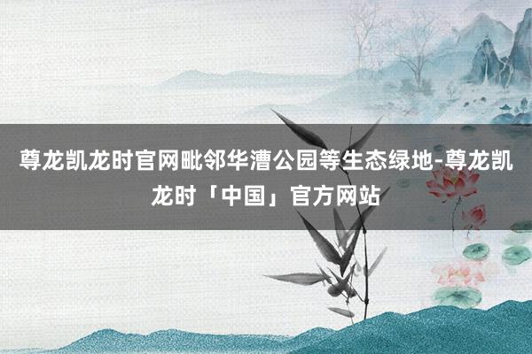 尊龙凯龙时官网毗邻华漕公园等生态绿地-尊龙凯龙时「中国」官方网站