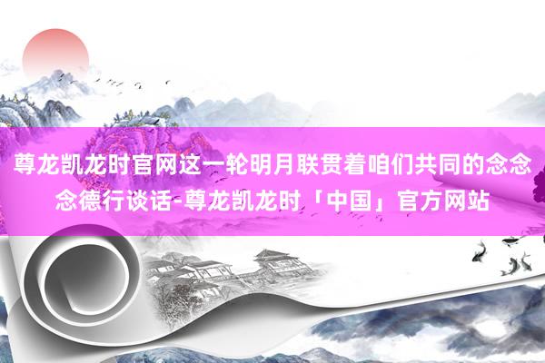 尊龙凯龙时官网这一轮明月联贯着咱们共同的念念念德行谈话-尊龙