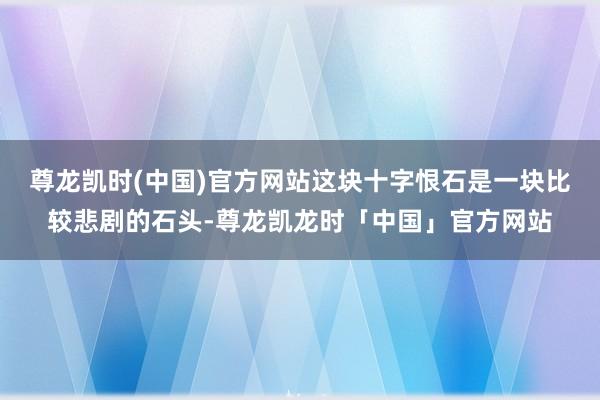 尊龙凯时(中国)官方网站这块十字恨石是一块比较悲剧的石头-尊