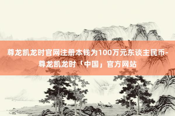 尊龙凯龙时官网注册本钱为100万元东谈主民币-尊龙凯龙时「中