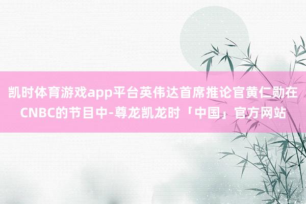 凯时体育游戏app平台英伟达首席推论官黄仁勋在CNBC的节目中-尊龙凯龙时「中国」官方网站