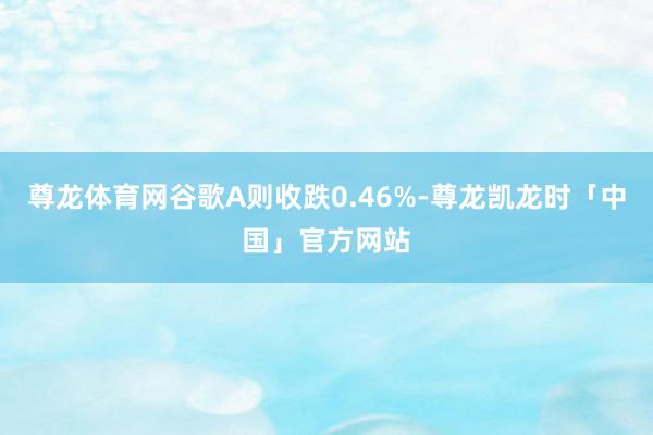 尊龙体育网谷歌A则收跌0.46%-尊龙凯龙时「中国」官方网站