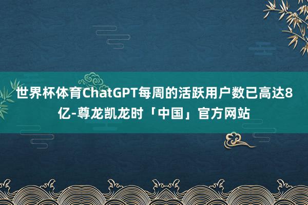 世界杯体育ChatGPT每周的活跃用户数已高达8亿-尊龙凯龙时「中国」官方网站