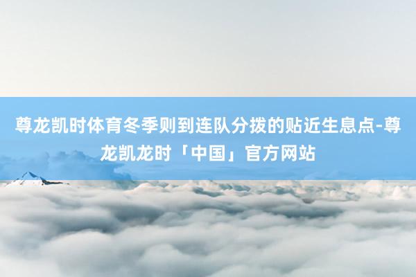 尊龙凯时体育冬季则到连队分拨的贴近生息点-尊龙凯龙时「中国」官方网站