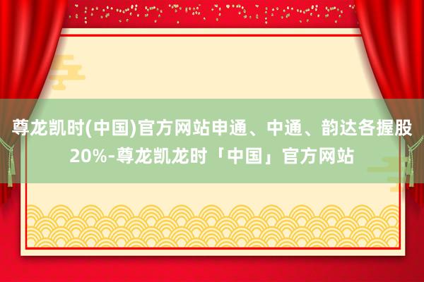 尊龙凯时(中国)官方网站申通、中通、韵达各握股20%-尊龙凯龙时「中国」官方网站