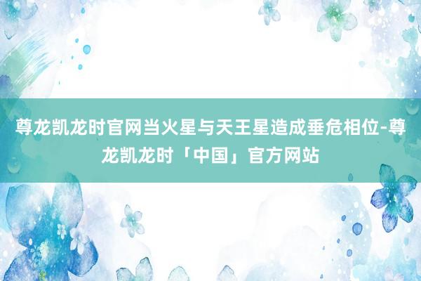 尊龙凯龙时官网当火星与天王星造成垂危相位-尊龙凯龙时「中国」官方网站