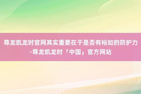 尊龙凯龙时官网其实重要在于是否有裕如的防护力-尊龙凯龙时「中国」官方网站