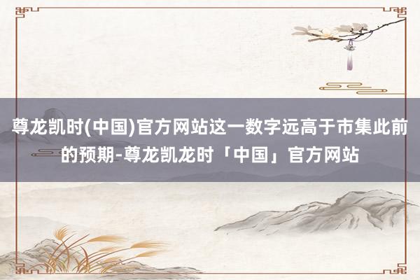 尊龙凯时(中国)官方网站这一数字远高于市集此前的预期-尊龙凯龙时「中国」官方网站
