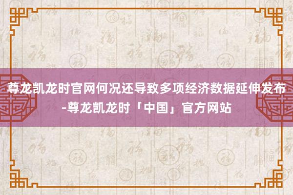 尊龙凯龙时官网何况还导致多项经济数据延伸发布-尊龙凯龙时「中国」官方网站