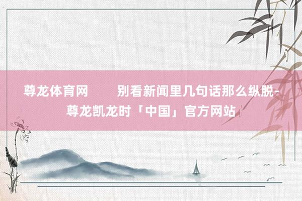 尊龙体育网 别看新闻里几句话那么纵脱-尊龙凯龙时「中国」官方网站