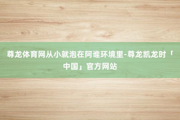 尊龙体育网从小就泡在阿谁环境里-尊龙凯龙时「中国」官方网站