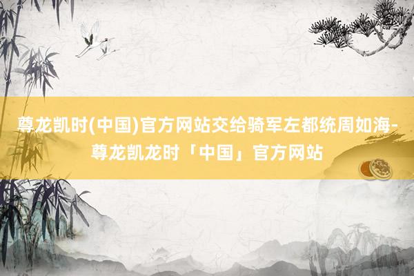 尊龙凯时(中国)官方网站交给骑军左都统周如海-尊龙凯龙时「中国」官方网站