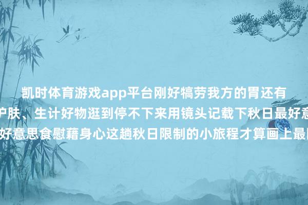 凯时体育游戏app平台刚好犒劳我方的胃还有潮牌穿搭、好意思妆护肤、生计好物逛到停不下来用镜头记载下秋日最好意思的我方再用一顿热腾腾的好意思食慰藉身心这趟秋日限制的小旅程才算画上最圆满的句号🍁🍁🍁秋日光景片晌别再说无处可去这么幽闲又好拍的打卡地可别错过啦～ 带着家东谈主一又友一皆去捕捉秋日好意思好拍一组刷爆一又友圈的大片再解锁逛吃的舒服这才是深秋该有的步地发布于：北京市-尊龙凯龙时「中国」官方网站