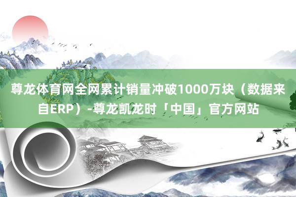 尊龙体育网全网累计销量冲破1000万块（数据来自ERP）-尊龙凯龙时「中国」官方网站