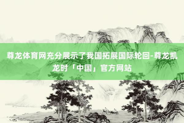尊龙体育网充分展示了我国拓展国际轮回-尊龙凯龙时「中国」官方网站