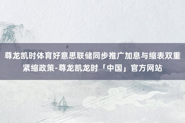 尊龙凯时体育好意思联储同步推广加息与缩表双重紧缩政策-尊龙凯龙时「中国」官方网站