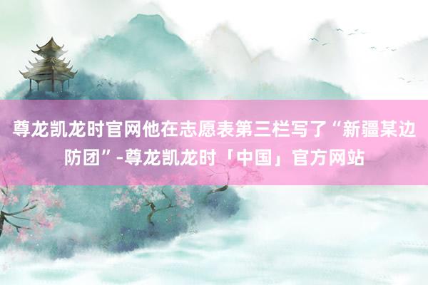 尊龙凯龙时官网他在志愿表第三栏写了“新疆某边防团”-尊龙凯龙时「中国」官方网站