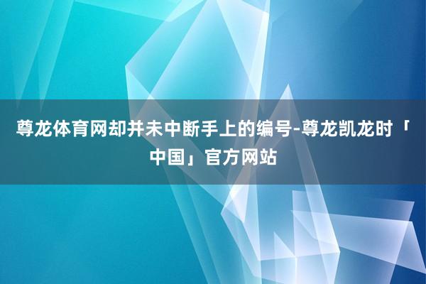 尊龙体育网却并未中断手上的编号-尊龙凯龙时「中国」官方网站