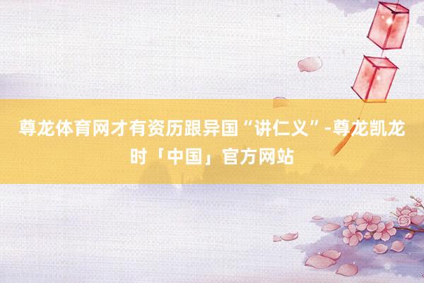 尊龙体育网才有资历跟异国“讲仁义”-尊龙凯龙时「中国」官方网站