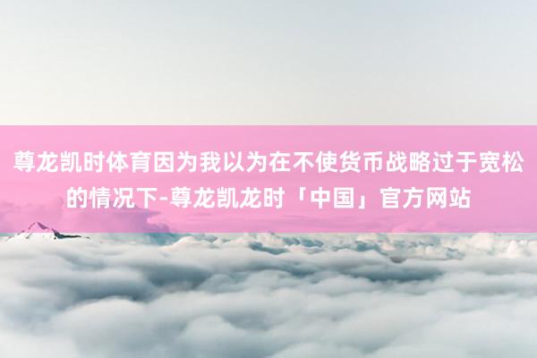 尊龙凯时体育因为我以为在不使货币战略过于宽松的情况下-尊龙凯龙时「中国」官方网站