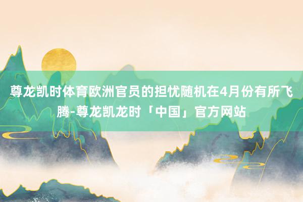 尊龙凯时体育欧洲官员的担忧随机在4月份有所飞腾-尊龙凯龙时「中国」官方网站