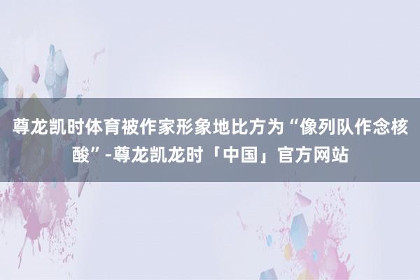 尊龙凯时体育被作家形象地比方为“像列队作念核酸”-尊龙凯龙时「中国」官方网站