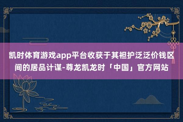 凯时体育游戏app平台收获于其袒护泛泛价钱区间的居品计谋-尊龙凯龙时「中国」官方网站