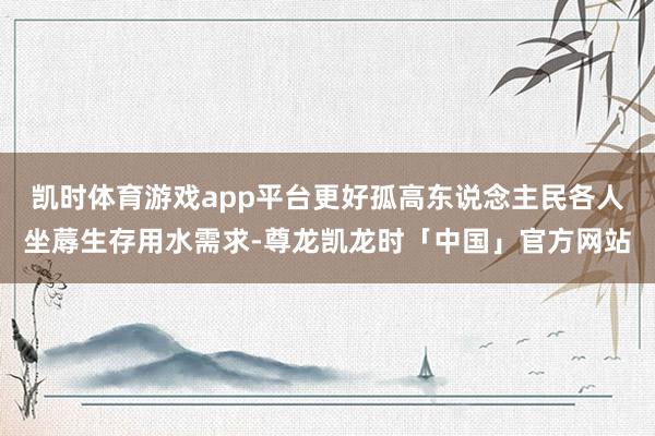 凯时体育游戏app平台更好孤高东说念主民各人坐蓐生存用水需求-尊龙凯龙时「中国」官方网站
