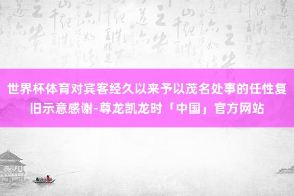 世界杯体育对宾客经久以来予以茂名处事的任性复旧示意感谢-尊龙凯龙时「中国」官方网站