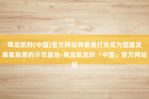 尊龙凯时(中国)官方网站将香港打变成为国度发展氢能源的示范基地-尊龙凯龙时「中国」官方网站