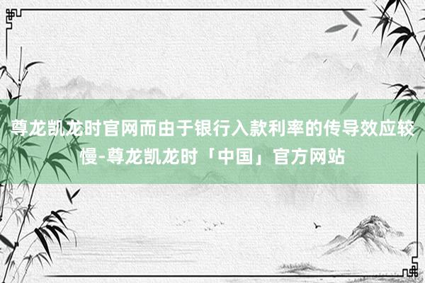 尊龙凯龙时官网而由于银行入款利率的传导效应较慢-尊龙凯龙时「中国」官方网站