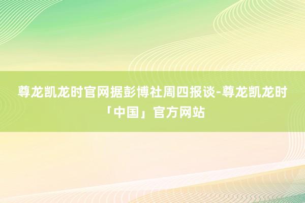 尊龙凯龙时官网　　据彭博社周四报谈-尊龙凯龙时「中国」官方网站