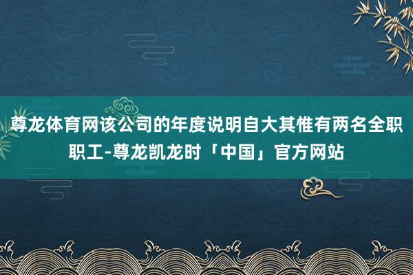 尊龙体育网该公司的年度说明自大其惟有两名全职职工-尊龙凯龙时「中国」官方网站