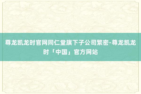 尊龙凯龙时官网同仁堂旗下子公司繁密-尊龙凯龙时「中国」官方网站