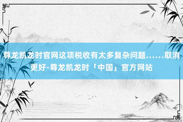 尊龙凯龙时官网这项税收有太多复杂问题……取消更好-尊龙凯龙时「中国」官方网站