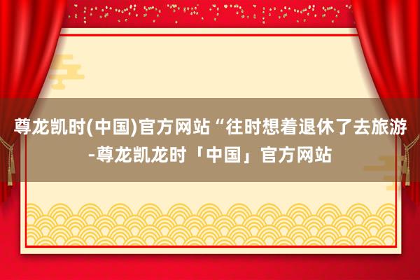 尊龙凯时(中国)官方网站“往时想着退休了去旅游-尊龙凯龙时「中国」官方网站