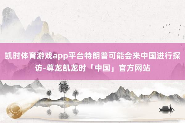 凯时体育游戏app平台特朗普可能会来中国进行探访-尊龙凯龙时「中国」官方网站