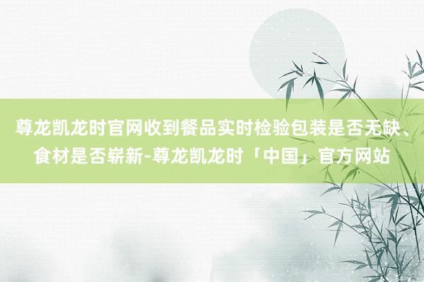 尊龙凯龙时官网收到餐品实时检验包装是否无缺、食材是否崭新-尊龙凯龙时「中国」官方网站