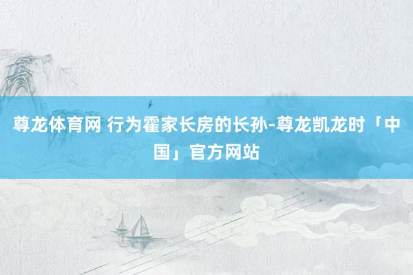 尊龙体育网 行为霍家长房的长孙-尊龙凯龙时「中国」官方网站