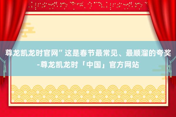 尊龙凯龙时官网”这是春节最常见、最顺溜的夸奖-尊龙凯龙时「中国」官方网站
